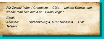 Für Zusatz-Infos  ( Chorsätze  -  CD’s  -  weitere Details  etc) wende man sich direkt an:  Bruno Vogler Email: 	 Adresse:	Unterfeldweg 4, 6072 Sachseln   l  OW  Telefon: