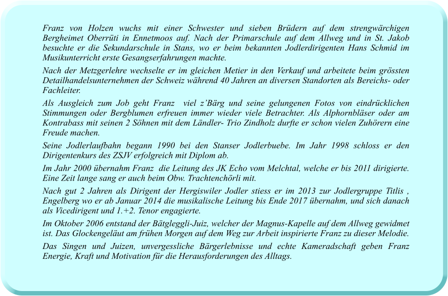 Franz von Holzen wuchs mit einer Schwester und sieben Brüdern auf dem strengwärchigen Bergheimet Oberrüti in Ennetmoos auf. Nach der Primarschule auf dem Allweg und in St. Jakob besuchte er die Sekundarschule in Stans, wo er beim bekannten Jodlerdirigenten Hans Schmid im Musikunterricht erste Gesangserfahrungen machte.  Nach der Metzgerlehre wechselte er im gleichen Metier in den Verkauf und arbeitete beim grössten Detailhandelsunternehmen der Schweiz während 40 Jahren an diversen Standorten als Bereichs- oder Fachleiter. Als Ausgleich zum Job geht Franz  viel z’Bärg und seine gelungenen Fotos von eindrücklichen Stimmungen oder Bergblumen erfreuen immer wieder viele Betrachter. Als Alphornbläser oder am Kontrabass mit seinen 2 Söhnen mit dem Ländler- Trio Zindholz durfte er schon vielen Zuhörern eine Freude machen. Seine Jodlerlaufbahn begann 1990 bei den Stanser Jodlerbuebe. Im Jahr 1998 schloss er den Dirigentenkurs des ZSJV erfolgreich mit Diplom ab. Im Jahr 2000 übernahm Franz  die Leitung des JK Echo vom Melchtal, welche er bis 2011 dirigierte. Eine Zeit lange sang er auch beim Obw. Trachtenchörli mit. Nach gut 2 Jahren als Dirigent der Hergiswiler Jodler stiess er im 2013 zur Jodlergruppe Titlis , Engelberg wo er ab Januar 2014 die musikalische Leitung bis Ende 2017 übernahm, und sich danach als Vicedirigent und 1.+2. Tenor engagierte.  Im Oktober 2006 entstand der Bätgleggli-Juiz, welcher der Magnus-Kapelle auf dem Allweg gewidmet ist. Das Glockengeläut am frühen Morgen auf dem Weg zur Arbeit inspirierte Franz zu dieser Melodie. Das Singen und Juizen, unvergessliche Bärgerlebnisse und echte Kameradschaft geben Franz Energie, Kraft und Motivation für die Herausforderungen des Alltags.