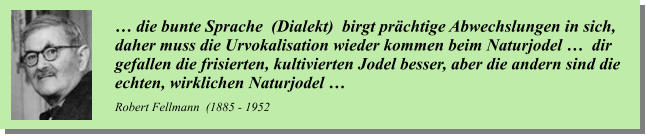 … die bunte Sprache  (Dialekt)  birgt prächtige Abwechslungen in sich,  daher muss die Urvokalisation wieder kommen beim Naturjodel …  dir  gefallen die frisierten, kultivierten Jodel besser, aber die andern sind die  echten, wirklichen Naturjodel …      Robert Fellmann  (1885 - 1952