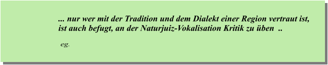 ... nur wer mit der Tradition und dem Dialekt einer Region vertraut ist, ist auch befugt, an der Naturjuiz-Vokalisation Kritik zu üben  ..      eg.