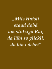 „Miis Huisli  staad dobä  am stotzigä Rai,  da läbi so glickli,  da bin i dehei“