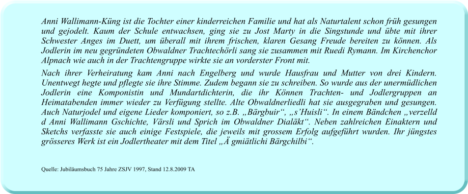 Anni Wallimann-Küng ist die Tochter einer kinderreichen Familie und hat als Naturtalent schon früh gesungen und gejodelt. Kaum der Schule entwachsen, ging sie zu Jost Marty in die Singstunde und übte mit ihrer Schwester Anges im Duett, um überall mit ihrem frischen, klaren Gesang Freude bereiten zu können. Als Jodlerin im neu gegründeten Obwaldner Trachtechörli sang sie zusammen mit Ruedi Rymann. Im Kirchenchor Alpnach wie auch in der Trachtengruppe wirkte sie an vorderster Front mit.  Nach ihrer Verheiratung kam Anni nach Engelberg und wurde Hausfrau und Mutter von drei Kindern. Unentwegt hegte und pflegte sie ihre Stimme. Zudem begann sie zu schreiben. So wurde aus der unermüdlichen Jodlerin eine Komponistin und Mundartdichterin, die ihr Können Trachten- und Jodlergruppen an Heimatabenden immer wieder zu Verfügung stellte. Alte Obwaldnerliedli hat sie ausgegraben und gesungen. Auch Naturjodel und eigene Lieder komponiert, so z.B. „Bärgbuir“, „s’Huisli“. In einem Bändchen „verzelld d Anni Wallimann Gschichte, Värsli und Sprich im Obwaldner Dialäkt“. Neben zahlreichen Einaktern und Sketchs verfasste sie auch einige Festspiele, die jeweils mit grossem Erfolg aufgeführt wurden. Ihr jüngstes grösseres Werk ist ein Jodlertheater mit dem Titel „Ä gmiätlichi Bärgchilbi“.     Quelle: Jubiläumsbuch 75 Jahre ZSJV 1997, Stand 12.8.2009 TA