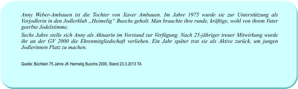 Anny Weber-Ambauen ist die Tochter von Xaver Ambauen. Im Jahre 1975 wurde sie zur Unterstützung als Vorjodlerin in den Jodlerklub „Heimelig“ Buochs geholt. Man brauchte ihre runde, kräftige, wohl von ihrem Vater geerbte Jodelstimme.  Sechs Jahre stelle sich Anny als Aktuarin im Vorstand zur Verfügung. Nach 25-jähriger treuer Mitwirkung wurde ihr an der GV 2000 die Ehrenmitgliedschaft verliehen. Ein Jahr später trat sie als Aktive zurück, um jungen Jodlerinnen Platz zu machen.    Quelle: Büchlein 75 Jahre JK Heimelig Buochs 2005, Stand 23.3.2013 TA