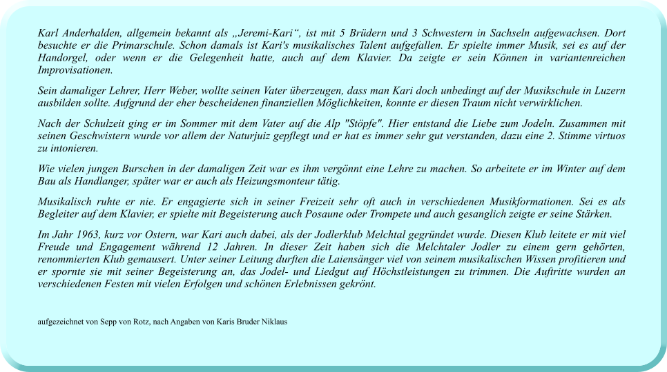 Karl Anderhalden, allgemein bekannt als „Jeremi-Kari“, ist mit 5 Brüdern und 3 Schwestern in Sachseln aufgewachsen. Dort besuchte er die Primarschule. Schon damals ist Kari's musikalisches Talent aufgefallen. Er spielte immer Musik, sei es auf der Handorgel, oder wenn er die Gelegenheit hatte, auch auf dem Klavier. Da zeigte er sein Können in variantenreichen Improvisationen.  Sein damaliger Lehrer, Herr Weber, wollte seinen Vater überzeugen, dass man Kari doch unbedingt auf der Musikschule in Luzern ausbilden sollte. Aufgrund der eher bescheidenen finanziellen Möglichkeiten, konnte er diesen Traum nicht verwirklichen.  Nach der Schulzeit ging er im Sommer mit dem Vater auf die Alp "Stöpfe". Hier entstand die Liebe zum Jodeln. Zusammen mit seinen Geschwistern wurde vor allem der Naturjuiz gepflegt und er hat es immer sehr gut verstanden, dazu eine 2. Stimme virtuos zu intonieren.  Wie vielen jungen Burschen in der damaligen Zeit war es ihm vergönnt eine Lehre zu machen. So arbeitete er im Winter auf dem Bau als Handlanger, später war er auch als Heizungsmonteur tätig.  Musikalisch ruhte er nie. Er engagierte sich in seiner Freizeit sehr oft auch in verschiedenen Musikformationen. Sei es als Begleiter auf dem Klavier, er spielte mit Begeisterung auch Posaune oder Trompete und auch gesanglich zeigte er seine Stärken.  Im Jahr 1963, kurz vor Ostern, war Kari auch dabei, als der Jodlerklub Melchtal gegründet wurde. Diesen Klub leitete er mit viel Freude und Engagement während 12 Jahren. In dieser Zeit haben sich die Melchtaler Jodler zu einem gern gehörten, renommierten Klub gemausert. Unter seiner Leitung durften die Laiensänger viel von seinem musikalischen Wissen profitieren und er spornte sie mit seiner Begeisterung an, das Jodel- und Liedgut auf Höchstleistungen zu trimmen. Die Auftritte wurden an verschiedenen Festen mit vielen Erfolgen und schönen Erlebnissen gekrönt.    aufgezeichnet von Sepp von Rotz, nach Angaben von Karis Bruder Niklaus