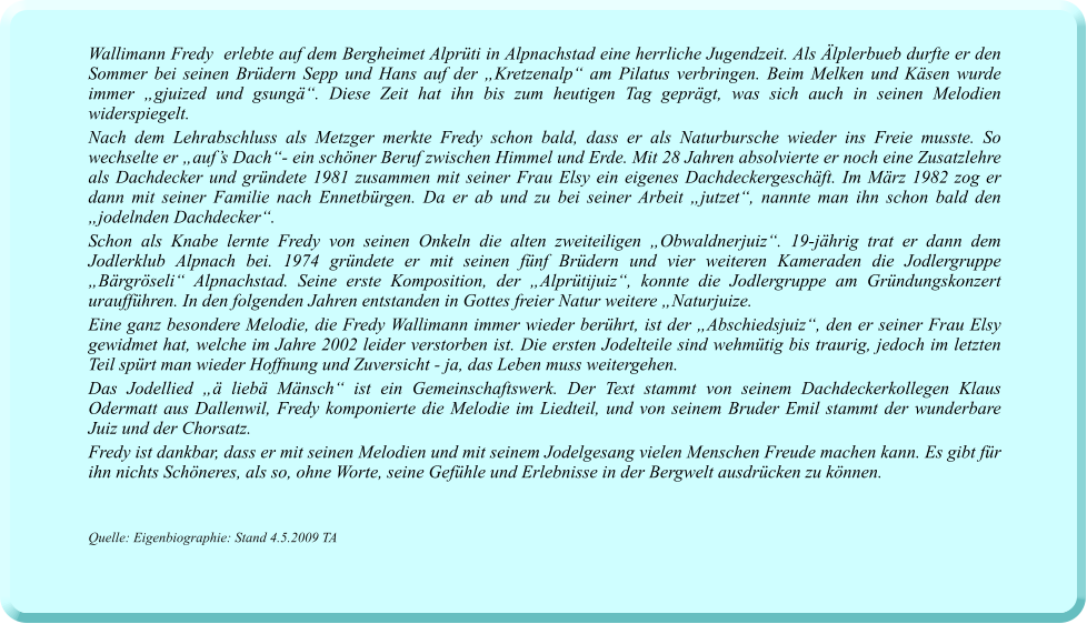 Wallimann Fredy  erlebte auf dem Bergheimet Alprüti in Alpnachstad eine herrliche Jugendzeit. Als Älplerbueb durfte er den Sommer bei seinen Brüdern Sepp und Hans auf der „Kretzenalp“ am Pilatus verbringen. Beim Melken und Käsen wurde immer „gjuized und gsungä“. Diese Zeit hat ihn bis zum heutigen Tag geprägt, was sich auch in seinen Melodien widerspiegelt.  Nach dem Lehrabschluss als Metzger merkte Fredy schon bald, dass er als Naturbursche wieder ins Freie musste. So wechselte er „auf’s Dach“- ein schöner Beruf zwischen Himmel und Erde. Mit 28 Jahren absolvierte er noch eine Zusatzlehre als Dachdecker und gründete 1981 zusammen mit seiner Frau Elsy ein eigenes Dachdeckergeschäft. Im März 1982 zog er dann mit seiner Familie nach Ennetbürgen. Da er ab und zu bei seiner Arbeit „jutzet“, nannte man ihn schon bald den „jodelnden Dachdecker“.   Schon als Knabe lernte Fredy von seinen Onkeln die alten zweiteiligen „Obwaldnerjuiz“. 19-jährig trat er dann dem Jodlerklub Alpnach bei. 1974 gründete er mit seinen fünf Brüdern und vier weiteren Kameraden die Jodlergruppe „Bärgröseli“ Alpnachstad. Seine erste Komposition, der „Alprütijuiz“, konnte die Jodlergruppe am Gründungskonzert uraufführen. In den folgenden Jahren entstanden in Gottes freier Natur weitere „Naturjuize. Eine ganz besondere Melodie, die Fredy Wallimann immer wieder berührt, ist der „Abschiedsjuiz“, den er seiner Frau Elsy gewidmet hat, welche im Jahre 2002 leider verstorben ist. Die ersten Jodelteile sind wehmütig bis traurig, jedoch im letzten Teil spürt man wieder Hoffnung und Zuversicht - ja, das Leben muss weitergehen.    Das Jodellied „ä liebä Mänsch“ ist ein Gemeinschaftswerk. Der Text stammt von seinem Dachdeckerkollegen Klaus Odermatt aus Dallenwil, Fredy komponierte die Melodie im Liedteil, und von seinem Bruder Emil stammt der wunderbare Juiz und der Chorsatz.  Fredy ist dankbar, dass er mit seinen Melodien und mit seinem Jodelgesang vielen Menschen Freude machen kann. Es gibt für ihn nichts Schöneres, als so, ohne Worte, seine Gefühle und Erlebnisse in der Bergwelt ausdrücken zu können.    Quelle: Eigenbiographie: Stand 4.5.2009 TA