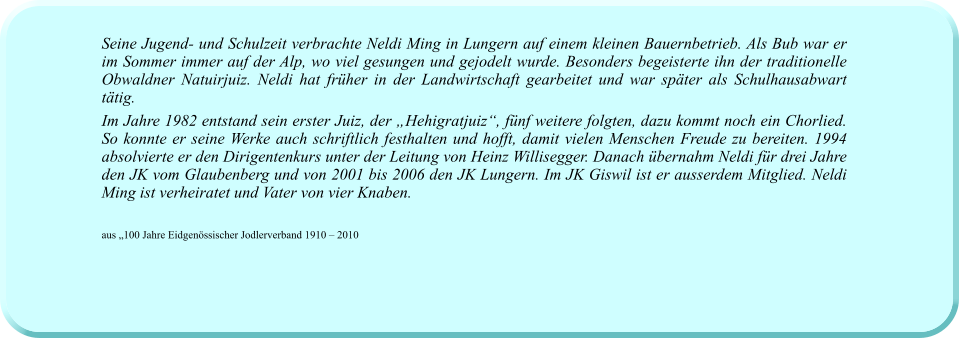 Seine Jugend- und Schulzeit verbrachte Neldi Ming in Lungern auf einem kleinen Bauernbetrieb. Als Bub war er im Sommer immer auf der Alp, wo viel gesungen und gejodelt wurde. Besonders begeisterte ihn der traditionelle Obwaldner Natuirjuiz. Neldi hat früher in der Landwirtschaft gearbeitet und war später als Schulhausabwart tätig.  Im Jahre 1982 entstand sein erster Juiz, der „Hehigratjuiz“, fünf weitere folgten, dazu kommt noch ein Chorlied. So konnte er seine Werke auch schriftlich festhalten und hofft, damit vielen Menschen Freude zu bereiten. 1994 absolvierte er den Dirigentenkurs unter der Leitung von Heinz Willisegger. Danach übernahm Neldi für drei Jahre den JK vom Glaubenberg und von 2001 bis 2006 den JK Lungern. Im JK Giswil ist er ausserdem Mitglied. Neldi Ming ist verheiratet und Vater von vier Knaben.    aus „100 Jahre Eidgenössischer Jodlerverband 1910 – 2010