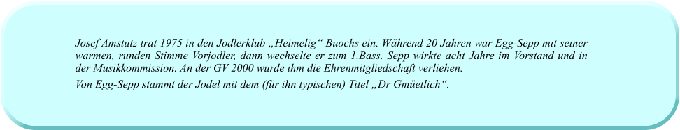 Josef Amstutz trat 1975 in den Jodlerklub „Heimelig“ Buochs ein. Während 20 Jahren war Egg-Sepp mit seiner warmen, runden Stimme Vorjodler, dann wechselte er zum 1.Bass. Sepp wirkte acht Jahre im Vorstand und in der Musikkommission. An der GV 2000 wurde ihm die Ehrenmitgliedschaft verliehen.  Von Egg-Sepp stammt der Jodel mit dem (für ihn typischen) Titel „Dr Gmüetlich“.
