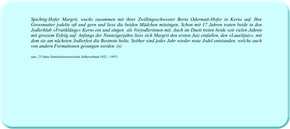 Spichtig-Hofer Margrit, wuchs zusammen mit ihrer Zwillingsschwester Berta Odermatt-Hofer in Kerns auf. Ihre Grossmutter jodelte oft und gern und liess die beiden Mädchen mitsingen. Schon mit 17 Jahren traten beide in den Jodlerklub «Fruttklänge» Kerns ein und singen  als Vorjodlerinnen mit. Auch im Duett treten beide seit vielen Jahren mit grossem Erfolg auf. Anfangs der Neunzigerjahre liess sich Margrit den ersten Juiz einfallen, den «Lauelijuiz», mit dem sie am nächsten Jodlerfest die Bestnote holte. Seither sind jedes Jahr wieder neue Jodel entstanden, welche auch von andern Formationen gesungen werden. (s)  (aus „75 Jahre Zentralschweizerischer Jodlerverband 1922 – 1997)