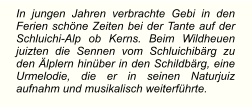 In jungen Jahren verbrachte Gebi in den Ferien schöne Zeiten bei der Tante auf der Schluichi-Alp ob Kerns. Beim Wildheuen juizten die Sennen vom Schluichibärg zu den Älplern hinüber in den Schildbärg, eine Urmelodie, die er in seinen Naturjuiz aufnahm und musikalisch weiterführte.