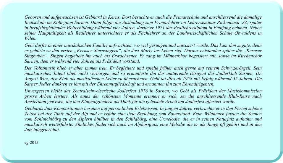 Geboren und aufgewachsen ist Gebhard in Kerns. Dort besuchte er auch die Primarschule und anschliessend die damalige Realschule im Kollegium Sarnen. Dann folgte die Ausbildung zum Primarlehrer im Lehrerseminar Rickenbach  SZ, später in berufsbegleitender Weiterbildung während vier Jahren, durfte er 1971 das Reallehrerdiplom in Empfang nehmen. Neben seiner Haupttätigkeit als Reallehrer unterrichtete er als Fachlehrer an der Landwirtschaftlichen Schule Obwaldens in Wilen. Gebi durfte in einer musikalischen Familie aufwachsen, wo viel gesungen und musiziert wurde. Das kam ihm zugute, denn er gehörte zu den ersten „Kernser Sternsingern“, die Jost Marty ins Leben rief. Daraus entstanden später die „Kernser Singbuben“. Singen begleitete ihn auch als Erwachsener. Er sang im Männerchor begeistert mit, sowie im Kirchenchor Sarnen, dem er während vier Jahren als Präsident vorstand.  Der Volksmusik blieb er aber immer treu. Er begleitete und spielte früher auch gerne auf seinem Schwyzerörgeli. Sein musikalisches Talent blieb nicht verborgen und so ermunterte ihn der amtierende Dirigent des Jodlerklub Sarnen, Dr. August Wirz, den Klub als musikalischen Leiter zu übernehmen. Gebi tat dies ab 1958 mit Erfolg während 35 Jahren. Die Sarner Jodler dankten es ihm mit der Ehrenmitgliedschaft und ernannten ihn zum Ehrendirigenten. Unvergessen bleibt das Zentralschweizerische Jodlerfest 1976 in Sarnen, wo Gebi als Präsident der Musikkommission grosse Arbeit leistete. Als eines der schönsten Momente erinnert er sich, sei die anschliessende Klub-Reise nach Amsterdam gewesen, die den Klubmitgliedern als Dank für die geleistete Arbeit am Jodlerfest offeriert wurde. Gebhards Juiz-Kompositionen beruhen auf persönlichen Erlebnissen. In jungen Jahren verbrachte er in den Ferien schöne Zeiten bei der Tante auf der Alp und er erfuhr eine tiefe Beziehung zum Bauerstand. Beim Wildheuen juizten die Sennen vom Schluichibärg zu den Älplern hinüber in den Schildbärg, eine Urmelodie, die er in seinen Naturjuiz aufnahm und musikalisch weiterführte. Ähnliches findet sich auch im Alphornjuiz, eine Melodie die er als Junge oft gehört und in den Juiz integriert hat.  eg-2015