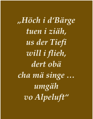 „Höch i d‘Bärge tuen i ziäh, us der Tiefi  will i flieh, dert obä  cha mä singe … umgäh  vo Alpeluft“