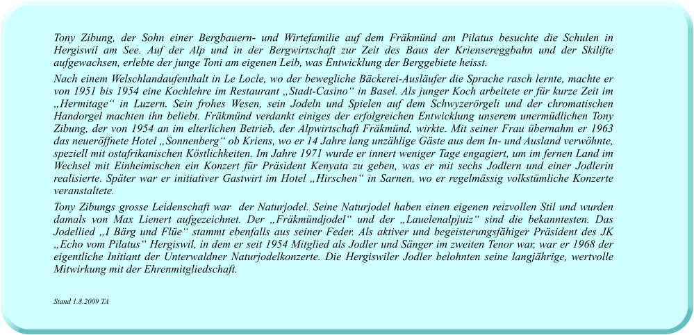 Tony Zibung, der Sohn einer Bergbauern- und Wirtefamilie auf dem Fräkmünd am Pilatus besuchte die Schulen in Hergiswil am See. Auf der Alp und in der Bergwirtschaft zur Zeit des Baus der Kriensereggbahn und der Skilifte aufgewachsen, erlebte der junge Toni am eigenen Leib, was Entwicklung der Berggebiete heisst.  Nach einem Welschlandaufenthalt in Le Locle, wo der bewegliche Bäckerei-Ausläufer die Sprache rasch lernte, machte er von 1951 bis 1954 eine Kochlehre im Restaurant „Stadt-Casino“ in Basel. Als junger Koch arbeitete er für kurze Zeit im „Hermitage“ in Luzern. Sein frohes Wesen, sein Jodeln und Spielen auf dem Schwyzerörgeli und der chromatischen Handorgel machten ihn beliebt. Fräkmünd verdankt einiges der erfolgreichen Entwicklung unserem unermüdlichen Tony Zibung, der von 1954 an im elterlichen Betrieb, der Alpwirtschaft Fräkmünd, wirkte. Mit seiner Frau übernahm er 1963 das neueröffnete Hotel „Sonnenberg“ ob Kriens, wo er 14 Jahre lang unzählige Gäste aus dem In- und Ausland verwöhnte, speziell mit ostafrikanischen Köstlichkeiten. Im Jahre 1971 wurde er innert weniger Tage engagiert, um im fernen Land im Wechsel mit Einheimischen ein Konzert für Präsident Kenyata zu geben, was er mit sechs Jodlern und einer Jodlerin realisierte. Später war er initiativer Gastwirt im Hotel „Hirschen“ in Sarnen, wo er regelmässig volkstümliche Konzerte veranstaltete.  Tony Zibungs grosse Leidenschaft war  der Naturjodel. Seine Naturjodel haben einen eigenen reizvollen Stil und wurden damals von Max Lienert aufgezeichnet. Der „Fräkmündjodel“ und der „Lauelenalpjuiz“ sind die bekanntesten. Das Jodellied „I Bärg und Flüe“ stammt ebenfalls aus seiner Feder. Als aktiver und begeisterungsfähiger Präsident des JK „Echo vom Pilatus“ Hergiswil, in dem er seit 1954 Mitglied als Jodler und Sänger im zweiten Tenor war, war er 1968 der eigentliche Initiant der Unterwaldner Naturjodelkonzerte. Die Hergiswiler Jodler belohnten seine langjährige, wertvolle Mitwirkung mit der Ehrenmitgliedschaft.    Stand 1.8.2009 TA