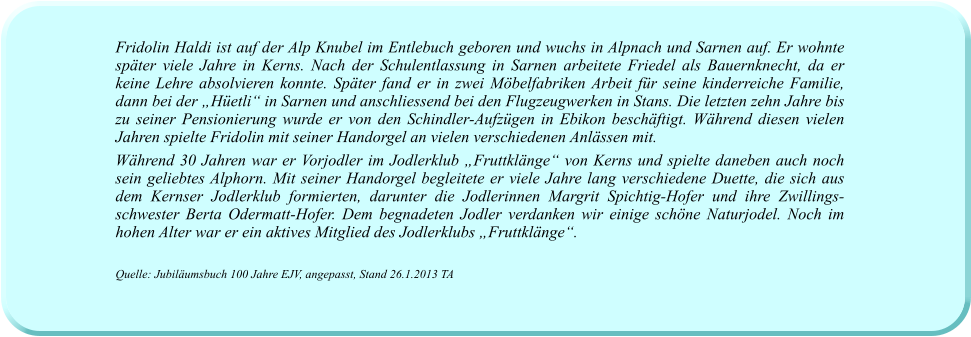 Fridolin Haldi ist auf der Alp Knubel im Entlebuch geboren und wuchs in Alpnach und Sarnen auf. Er wohnte später viele Jahre in Kerns. Nach der Schulentlassung in Sarnen arbeitete Friedel als Bauernknecht, da er keine Lehre absolvieren konnte. Später fand er in zwei Möbelfabriken Arbeit für seine kinderreiche Familie, dann bei der „Hüetli“ in Sarnen und anschliessend bei den Flugzeugwerken in Stans. Die letzten zehn Jahre bis zu seiner Pensionierung wurde er von den Schindler-Aufzügen in Ebikon beschäftigt. Während diesen vielen Jahren spielte Fridolin mit seiner Handorgel an vielen verschiedenen Anlässen mit.  Während 30 Jahren war er Vorjodler im Jodlerklub „Fruttklänge“ von Kerns und spielte daneben auch noch sein geliebtes Alphorn. Mit seiner Handorgel begleitete er viele Jahre lang verschiedene Duette, die sich aus dem Kernser Jodlerklub formierten, darunter die Jodlerinnen Margrit Spichtig-Hofer und ihre Zwillings-schwester Berta Odermatt-Hofer. Dem begnadeten Jodler verdanken wir einige schöne Naturjodel. Noch im hohen Alter war er ein aktives Mitglied des Jodlerklubs „Fruttklänge“.   Quelle: Jubiläumsbuch 100 Jahre EJV, angepasst, Stand 26.1.2013 TA