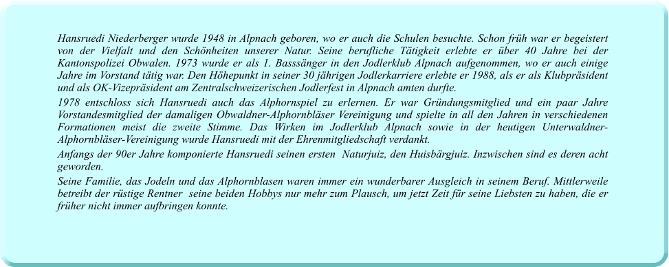 Hansruedi Niederberger wurde 1948 in Alpnach geboren, wo er auch die Schulen besuchte. Schon früh war er begeistert von der Vielfalt und den Schönheiten unserer Natur. Seine berufliche Tätigkeit erlebte er über 40 Jahre bei der Kantonspolizei Obwalen. 1973 wurde er als 1. Basssänger in den Jodlerklub Alpnach aufgenommen, wo er auch einige Jahre im Vorstand tätig war. Den Höhepunkt in seiner 30 jährigen Jodlerkarriere erlebte er 1988, als er als Klubpräsident und als OK-Vizepräsident am Zentralschweizerischen Jodlerfest in Alpnach amten durfte.  1978 entschloss sich Hansruedi auch das Alphornspiel zu erlernen. Er war Gründungsmitglied und ein paar Jahre Vorstandesmitglied der damaligen Obwaldner-Alphornbläser Vereinigung und spielte in all den Jahren in verschiedenen Formationen meist die zweite Stimme. Das Wirken im Jodlerklub Alpnach sowie in der heutigen Unterwaldner-Alphornbläser-Vereinigung wurde Hansruedi mit der Ehrenmitgliedschaft verdankt.  Anfangs der 90er Jahre komponierte Hansruedi seinen ersten  Naturjuiz, den Huisbärgjuiz. Inzwischen sind es deren acht geworden.  Seine Familie, das Jodeln und das Alphornblasen waren immer ein wunderbarer Ausgleich in seinem Beruf. Mittlerweile betreibt der rüstige Rentner  seine beiden Hobbys nur mehr zum Plausch, um jetzt Zeit für seine Liebsten zu haben, die er früher nicht immer aufbringen konnte.