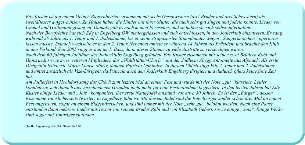 Edy Kuster ist auf einem kleinen Bauernbetrieb zusammen mit sechs Geschwistern (drei Brüder und drei Schwestern) als zweitältester aufgewachsen. Zu Hause haben die Kinder mit ihrer Mutter, die auch sehr gut singen und jodeln konnte, Lieder von Ummel und Grolimund gesungen. Damals gab es noch keinen Fernseher, und so haben sie sich selbst unterhalten.  Nach der Berufslehre hat sich Edy in Engelberg OW niedergelassen und sich entschlossen, in den Jodlerklub einzutreten. Er sang während 25 Jahre als 1. Tenor und 1. Jodelstimme, bis er seine strapazierten Stimmbänder wegen „Sängerknötchen“ operieren lassen musste. Danach wechselte er in den 2. Tenor. Nebenbei amtete er während 14 Jahren als Präsident und brachte den Klub in den Verband. Seit 2005 singt er nun im 1. Bass, da in dieser Stimme zu viele Austritte zu verzeichnen waren.  Nach dem 60-jährigen Jubiläum des Jodlerklubs Engelberg gründete Edy Kuster zusammen mit seinen zwei Brüdern Robi und Hansruedi sowie zwei weiteren Mitgliedern das „Waldstätter-Chörli“, mit der Jodlerin Abegg Antoinette aus Alpnach. Als erste Dirigentin leitete sie Marie-Louise Marty, danach Patricia Dahinden. In diesem Chörli singt Edy 2. Tenor und 2. Jodelstimme und amtet zusätzlich als Vize-Dirigent, da Patricia auch den Jodlerklub Engelberg dirigiert und dadurch öfters keine freie Zeit hat.  Am Jodlerfest in Hochdorf sang das Chörli zum letzten Mal an einem Fest und wurde mit der Note „gut“ klassiert. Leider konnten sie sich danach aus verschiedenen Gründen nicht mehr für eine Festteilnahme begeistern. In den letzten Jahren hat Edy Kuster einige Lieder und „Joiz“ komponiert. Der erste Naturjodel entstand  vor etwa 30 Jahren. Es ist der „Bärger“, dessen Kosename väterlicherseits (Kuster) in Engelberg tabu ist. Mit diesem Jodel sind die Engelberger Jodler schon drei Mal an einem Fest angetreten, sogar an einem Eidgenössischen, und sind immer mit der Note „sehr gut“ belohnt worden. Nach eine Pause entstanden dann mehrere Lieder mit Texten von seinem Bruder Robi und von Elisabeth Gebert, sowie einige „Joiz“. Einige Werke sind sogar auf Tonträger zu finden.  Quelle: Eigenbiografie, TA, Stand 16.5.07