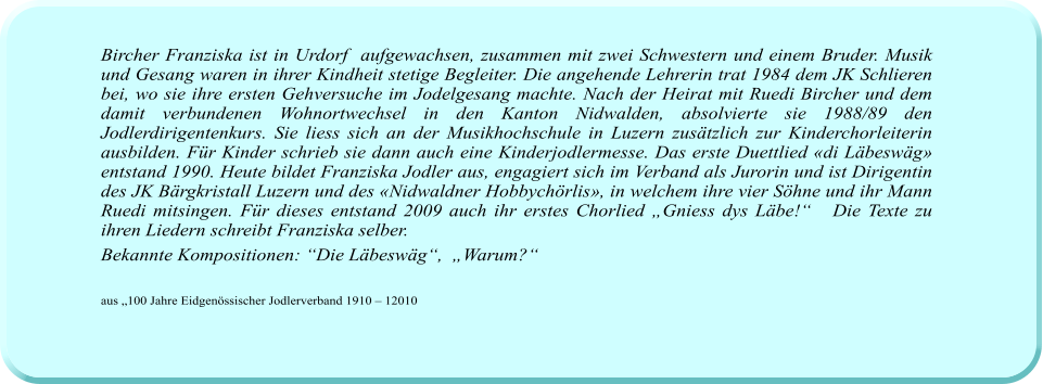 Bircher Franziska ist in Urdorf  aufgewachsen, zusammen mit zwei Schwestern und einem Bruder. Musik und Gesang waren in ihrer Kindheit stetige Begleiter. Die angehende Lehrerin trat 1984 dem JK Schlieren bei, wo sie ihre ersten Gehversuche im Jodelgesang machte. Nach der Heirat mit Ruedi Bircher und dem damit verbundenen Wohnortwechsel in den Kanton Nidwalden, absolvierte sie 1988/89 den Jodlerdirigentenkurs. Sie liess sich an der Musikhochschule in Luzern zusätzlich zur Kinderchorleiterin ausbilden. Für Kinder schrieb sie dann auch eine Kinderjodlermesse. Das erste Duettlied «di Läbeswäg» entstand 1990. Heute bildet Franziska Jodler aus, engagiert sich im Verband als Jurorin und ist Dirigentin des JK Bärgkristall Luzern und des «Nidwaldner Hobbychörlis», in welchem ihre vier Söhne und ihr Mann Ruedi mitsingen. Für dieses entstand 2009 auch ihr erstes Chorlied „Gniess dys Läbe!“   Die Texte zu ihren Liedern schreibt Franziska selber.  Bekannte Kompositionen: “Die Läbeswäg“,  „Warum?“   aus „100 Jahre Eidgenössischer Jodlerverband 1910 – 12010