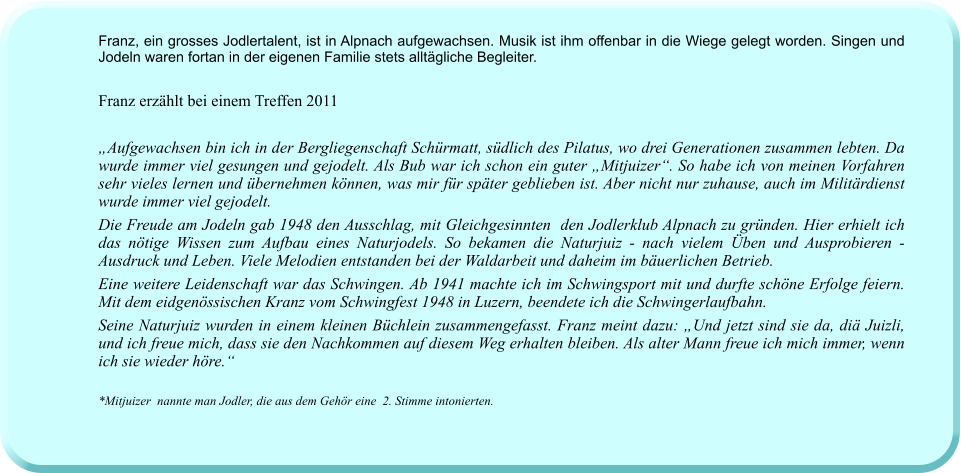 Franz, ein grosses Jodlertalent, ist in Alpnach aufgewachsen. Musik ist ihm offenbar in die Wiege gelegt worden. Singen und Jodeln waren fortan in der eigenen Familie stets alltägliche Begleiter.   Franz erzählt bei einem Treffen 2011  „Aufgewachsen bin ich in der Bergliegenschaft Schürmatt, südlich des Pilatus, wo drei Generationen zusammen lebten. Da wurde immer viel gesungen und gejodelt. Als Bub war ich schon ein guter „Mitjuizer“. So habe ich von meinen Vorfahren sehr vieles lernen und übernehmen können, was mir für später geblieben ist. Aber nicht nur zuhause, auch im Militärdienst wurde immer viel gejodelt.  Die Freude am Jodeln gab 1948 den Ausschlag, mit Gleichgesinnten  den Jodlerklub Alpnach zu gründen. Hier erhielt ich das nötige Wissen zum Aufbau eines Naturjodels. So bekamen die Naturjuiz - nach vielem Üben und Ausprobieren - Ausdruck und Leben. Viele Melodien entstanden bei der Waldarbeit und daheim im bäuerlichen Betrieb.  Eine weitere Leidenschaft war das Schwingen. Ab 1941 machte ich im Schwingsport mit und durfte schöne Erfolge feiern. Mit dem eidgenössischen Kranz vom Schwingfest 1948 in Luzern, beendete ich die Schwingerlaufbahn. Seine Naturjuiz wurden in einem kleinen Büchlein zusammengefasst. Franz meint dazu: „Und jetzt sind sie da, diä Juizli, und ich freue mich, dass sie den Nachkommen auf diesem Weg erhalten bleiben. Als alter Mann freue ich mich immer, wenn ich sie wieder höre.“  *Mitjuizer  nannte man Jodler, die aus dem Gehör eine  2. Stimme intonierten.