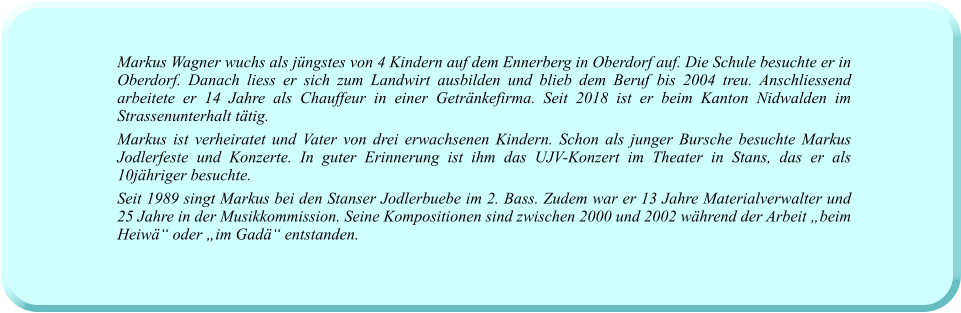 Markus Wagner wuchs als jüngstes von 4 Kindern auf dem Ennerberg in Oberdorf auf. Die Schule besuchte er in Oberdorf. Danach liess er sich zum Landwirt ausbilden und blieb dem Beruf bis 2004 treu. Anschliessend arbeitete er 14 Jahre als Chauffeur in einer Getränkefirma. Seit 2018 ist er beim Kanton Nidwalden im Strassenunterhalt tätig. Markus ist verheiratet und Vater von drei erwachsenen Kindern. Schon als junger Bursche besuchte Markus Jodlerfeste und Konzerte. In guter Erinnerung ist ihm das UJV-Konzert im Theater in Stans, das er als 10jähriger besuchte. Seit 1989 singt Markus bei den Stanser Jodlerbuebe im 2. Bass. Zudem war er 13 Jahre Materialverwalter und 25 Jahre in der Musikkommission. Seine Kompositionen sind zwischen 2000 und 2002 während der Arbeit „beim Heiwä“ oder „im Gadä“ entstanden.