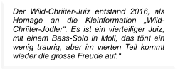 Der Wild-Chriiter-Juiz entstand 2016, als Homage an die Kleinformation „Wild-Chriiter-Jodler“. Es ist ein vierteiliger Juiz, mit einem Bass-Solo in Moll, das tönt ein wenig traurig, aber im vierten Teil kommt wieder die grosse Freude auf.“