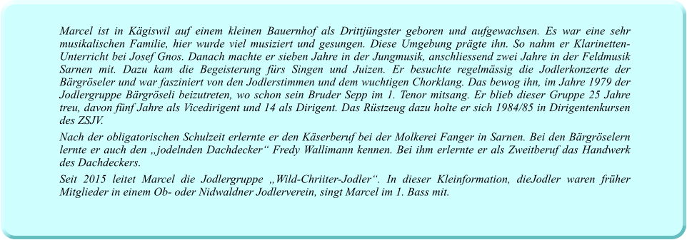 Marcel ist in Kägiswil auf einem kleinen Bauernhof als Drittjüngster geboren und aufgewachsen. Es war eine sehr musikalischen Familie, hier wurde viel musiziert und gesungen. Diese Umgebung prägte ihn. So nahm er Klarinetten-Unterricht bei Josef Gnos. Danach machte er sieben Jahre in der Jungmusik, anschliessend zwei Jahre in der Feldmusik Sarnen mit. Dazu kam die Begeisterung fürs Singen und Juizen. Er besuchte regelmässig die Jodlerkonzerte der Bärgröseler und war fasziniert von den Jodlerstimmen und dem wuchtigen Chorklang. Das bewog ihn, im Jahre 1979 der Jodlergruppe Bärgröseli beizutreten, wo schon sein Bruder Sepp im 1. Tenor mitsang. Er blieb dieser Gruppe 25 Jahre treu, davon fünf Jahre als Vicedirigent und 14 als Dirigent. Das Rüstzeug dazu holte er sich 1984/85 in Dirigentenkursen des ZSJV.  Nach der obligatorischen Schulzeit erlernte er den Käserberuf bei der Molkerei Fanger in Sarnen. Bei den Bärgröselern lernte er auch den „jodelnden Dachdecker“ Fredy Wallimann kennen. Bei ihm erlernte er als Zweitberuf das Handwerk des Dachdeckers. Seit 2015 leitet Marcel die Jodlergruppe „Wild-Chriiter-Jodler“. In dieser Kleinformation, dieJodler waren früher Mitglieder in einem Ob- oder Nidwaldner Jodlerverein, singt Marcel im 1. Bass mit.