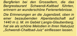 Bergferien bei den Grosseltern, die das Bergrestaurant Schwendi-Kaltbad führten, erinnern an wunderschöne Ferienerlebnisse.  Die Erinnerungen an die Jugendzeit, oben in einer bezaubernden Alpenlandschaft auf 1440 m ü. M. im Gebiet Langis-Glaubenberg, hat sie als schöne Melodien in ihren Naturjuiz „Schwendi-Chaltbad-Juiz“ einfliessen lassen.