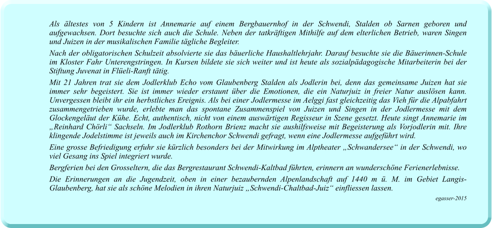 Als ältestes von 5 Kindern ist Annemarie auf einem Bergbauernhof in der Schwendi, Stalden ob Sarnen geboren und aufgewachsen. Dort besuchte sich auch die Schule. Neben der tatkräftigen Mithilfe auf dem elterlichen Betrieb, waren Singen und Juizen in der musikalischen Familie tägliche Begleiter.  Nach der obligatorischen Schulzeit absolvierte sie das bäuerliche Haushaltlehrjahr. Darauf besuchte sie die Bäuerinnen-Schule im Kloster Fahr Unterengstringen. In Kursen bildete sie sich weiter und ist heute als sozialpädagogische Mitarbeiterin bei der Stiftung Juvenat in Flüeli-Ranft tätig. Mit 21 Jahren trat sie dem Jodlerklub Echo vom Glaubenberg Stalden als Jodlerin bei, denn das gemeinsame Juizen hat sie immer sehr begeistert. Sie ist immer wieder erstaunt über die Emotionen, die ein Naturjuiz in freier Natur auslösen kann. Unvergessen bleibt ihr ein herbstliches Ereignis. Als bei einer Jodlermesse im Aelggi fast gleichzeitig das Vieh für die Alpabfahrt zusammengetrieben wurde, erlebte man das spontane Zusammenspiel von Juizen und Singen in der Jodlermesse mit dem Glockengeläut der Kühe. Echt, authentisch, nicht von einem auswärtigen Regisseur in Szene gesetzt. Heute singt Annemarie im „Reinhard Chörli“ Sachseln. Im Jodlerklub Rothorn Brienz macht sie aushilfsweise mit Begeisterung als Vorjodlerin mit. Ihre klingende Jodelstimme ist jeweils auch im Kirchenchor Schwendi gefragt, wenn eine Jodlermesse aufgeführt wird.  Eine grosse Befriedigung erfuhr sie kürzlich besonders bei der Mitwirkung im Alptheater „Schwandersee“ in der Schwendi, wo viel Gesang ins Spiel integriert wurde. Bergferien bei den Grosseltern, die das Bergrestaurant Schwendi-Kaltbad führten, erinnern an wunderschöne Ferienerlebnisse.  Die Erinnerungen an die Jugendzeit, oben in einer bezaubernden Alpenlandschaft auf 1440 m ü. M. im Gebiet Langis-Glaubenberg, hat sie als schöne Melodien in ihren Naturjuiz „Schwendi-Chaltbad-Juiz“ einfliessen lassen. egasser-2015