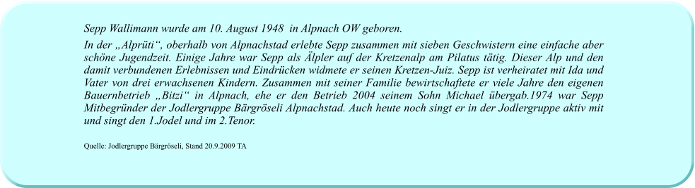 Sepp Wallimann wurde am 10. August 1948  in Alpnach OW geboren. In der „Alprüti“, oberhalb von Alpnachstad erlebte Sepp zusammen mit sieben Geschwistern eine einfache aber schöne Jugendzeit. Einige Jahre war Sepp als Älpler auf der Kretzenalp am Pilatus tätig. Dieser Alp und den damit verbundenen Erlebnissen und Eindrücken widmete er seinen Kretzen-Juiz. Sepp ist verheiratet mit Ida und Vater von drei erwachsenen Kindern. Zusammen mit seiner Familie bewirtschaftete er viele Jahre den eigenen Bauernbetrieb „Bitzi“ in Alpnach, ehe er den Betrieb 2004 seinem Sohn Michael übergab.1974 war Sepp Mitbegründer der Jodlergruppe Bärgröseli Alpnachstad. Auch heute noch singt er in der Jodlergruppe aktiv mit und singt den 1.Jodel und im 2.Tenor.  Quelle: Jodlergruppe Bärgröseli, Stand 20.9.2009 TA