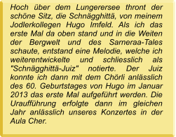 Hoch über dem Lungerersee thront der schöne Sitz, die Schnägghittä, von meinem Jodlerkollegen Hugo Imfeld. Als ich das erste Mal da oben stand und in die Weiten der Bergwelt und des Sarneraa-Tales schaute, entstand eine Melodie, welche ich weiterentwickelte und schliesslich als "Schnägghittä-Juiz" notierte. Der Juiz konnte ich dann mit dem Chörli anlässlich des 60. Geburtstages von Hugo im Januar 2013 das erste Mal aufgeführt werden. Die Uraufführung erfolgte dann im gleichen Jahr anlässlich unseres Konzertes in der Aula Cher.