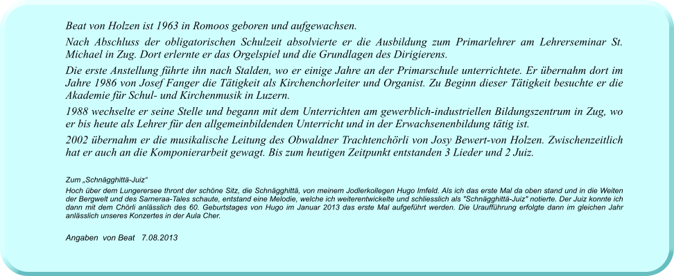 Beat von Holzen ist 1963 in Romoos geboren und aufgewachsen. Nach Abschluss der obligatorischen Schulzeit absolvierte er die Ausbildung zum Primarlehrer am Lehrerseminar St. Michael in Zug. Dort erlernte er das Orgelspiel und die Grundlagen des Dirigierens.  Die erste Anstellung führte ihn nach Stalden, wo er einige Jahre an der Primarschule unterrichtete. Er übernahm dort im Jahre 1986 von Josef Fanger die Tätigkeit als Kirchenchorleiter und Organist. Zu Beginn dieser Tätigkeit besuchte er die Akademie für Schul- und Kirchenmusik in Luzern. 1988 wechselte er seine Stelle und begann mit dem Unterrichten am gewerblich-industriellen Bildungszentrum in Zug, wo er bis heute als Lehrer für den allgemeinbildenden Unterricht und in der Erwachsenenbildung tätig ist. 2002 übernahm er die musikalische Leitung des Obwaldner Trachtenchörli von Josy Bewert-von Holzen. Zwischenzeitlich hat er auch an die Komponierarbeit gewagt. Bis zum heutigen Zeitpunkt entstanden 3 Lieder und 2 Juiz.   Zum „Schnägghittä-Juiz“ Hoch über dem Lungerersee thront der schöne Sitz, die Schnägghittä, von meinem Jodlerkollegen Hugo Imfeld. Als ich das erste Mal da oben stand und in die Weiten der Bergwelt und des Sarneraa-Tales schaute, entstand eine Melodie, welche ich weiterentwickelte und schliesslich als "Schnägghittä-Juiz" notierte. Der Juiz konnte ich dann mit dem Chörli anlässlich des 60. Geburtstages von Hugo im Januar 2013 das erste Mal aufgeführt werden. Die Uraufführung erfolgte dann im gleichen Jahr anlässlich unseres Konzertes in der Aula Cher.  Angaben  von Beat   7.08.2013