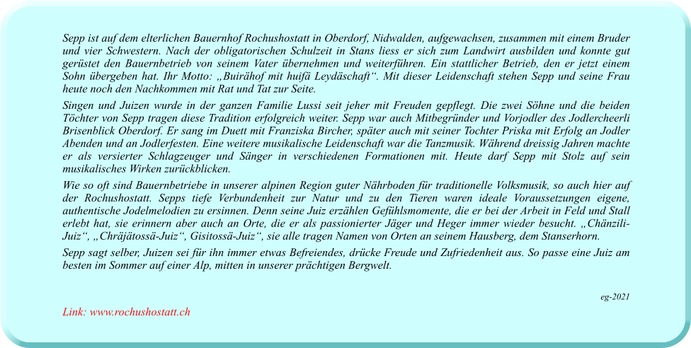 Sepp ist auf dem elterlichen Bauernhof Rochushostatt in Oberdorf, Nidwalden, aufgewachsen, zusammen mit einem Bruder und vier Schwestern. Nach der obligatorischen Schulzeit in Stans liess er sich zum Landwirt ausbilden und konnte gut gerüstet den Bauernbetrieb von seinem Vater übernehmen und weiterführen. Ein stattlicher Betrieb, den er jetzt einem Sohn übergeben hat. Ihr Motto: „Buirähof mit huifä Leydäschaft“. Mit dieser Leidenschaft stehen Sepp und seine Frau heute noch den Nachkommen mit Rat und Tat zur Seite. Singen und Juizen wurde in der ganzen Familie Lussi seit jeher mit Freuden gepflegt. Die zwei Söhne und die beiden Töchter von Sepp tragen diese Tradition erfolgreich weiter. Sepp war auch Mitbegründer und Vorjodler des Jodlercheerli Brisenblick Oberdorf. Er sang im Duett mit Franziska Bircher, später auch mit seiner Tochter Priska mit Erfolg an Jodler Abenden und an Jodlerfesten. Eine weitere musikalische Leidenschaft war die Tanzmusik. Während dreissig Jahren machte er als versierter Schlagzeuger und Sänger in verschiedenen Formationen mit. Heute darf Sepp mit Stolz auf sein musikalisches Wirken zurückblicken. Wie so oft sind Bauernbetriebe in unserer alpinen Region guter Nährboden für traditionelle Volksmusik, so auch hier auf der Rochushostatt. Sepps tiefe Verbundenheit zur Natur und zu den Tieren waren ideale Voraussetzungen eigene, authentische Jodelmelodien zu ersinnen. Denn seine Juiz erzählen Gefühlsmomente, die er bei der Arbeit in Feld und Stall erlebt hat, sie erinnern aber auch an Orte, die er als passionierter Jäger und Heger immer wieder besucht. „Chänzili-Juiz“, „Chräjätossä-Juiz“, Gisitossä-Juiz“, sie alle tragen Namen von Orten an seinem Hausberg, dem Stanserhorn. Sepp sagt selber, Juizen sei für ihn immer etwas Befreiendes, drücke Freude und Zufriedenheit aus. So passe eine Juiz am besten im Sommer auf einer Alp, mitten in unserer prächtigen Bergwelt.  eg-2021 Link: www.rochushostatt.ch