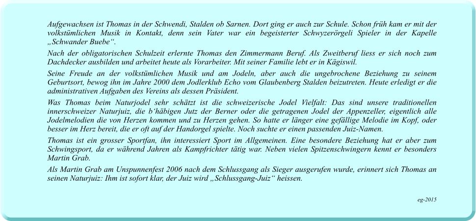 Aufgewachsen ist Thomas in der Schwendi, Stalden ob Sarnen. Dort ging er auch zur Schule. Schon früh kam er mit der volkstümlichen Musik in Kontakt, denn sein Vater war ein begeisterter Schwyzerörgeli Spieler in der Kapelle „Schwander Buebe“.   Nach der obligatorischen Schulzeit erlernte Thomas den Zimmermann Beruf. Als Zweitberuf liess er sich noch zum Dachdecker ausbilden und arbeitet heute als Vorarbeiter. Mit seiner Familie lebt er in Kägiswil.  Seine Freude an der volkstümlichen Musik und am Jodeln, aber auch die ungebrochene Beziehung zu seinem Geburtsort, bewog ihn im Jahre 2000 dem Jodlerklub Echo vom Glaubenberg Stalden beizutreten. Heute erledigt er die administrativen Aufgaben des Vereins als dessen Präsident. Was Thomas beim Naturjodel sehr schätzt ist die schweizerische Jodel Vielfalt: Das sind unsere traditionellen innerschweizer Naturjuiz, die b‘häbigen Jutz der Berner oder die getragenen Jodel der Appenzeller, eigentlich alle Jodelmelodien die von Herzen kommen und zu Herzen gehen. So hatte er länger eine gefällige Melodie im Kopf, oder besser im Herz bereit, die er oft auf der Handorgel spielte. Noch suchte er einen passenden Juiz-Namen.  Thomas ist ein grosser Sportfan, ihn interessiert Sport im Allgemeinen. Eine besondere Beziehung hat er aber zum Schwingsport, da er während Jahren als Kampfrichter tätig war. Neben vielen Spitzenschwingern kennt er besonders Martin Grab.  Als Martin Grab am Unspunnenfest 2006 nach dem Schlussgang als Sieger ausgerufen wurde, erinnert sich Thomas an seinen Naturjuiz: Ihm ist sofort klar, der Juiz wird „Schlussgang-Juiz“ heissen.   eg-2015