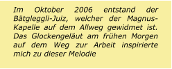 Im Oktober 2006 entstand der Bätgleggli-Juiz, welcher der Magnus-Kapelle auf dem Allweg gewidmet ist. Das Glockengeläut am frühen Morgen auf dem Weg zur Arbeit inspirierte mich zu dieser Melodie