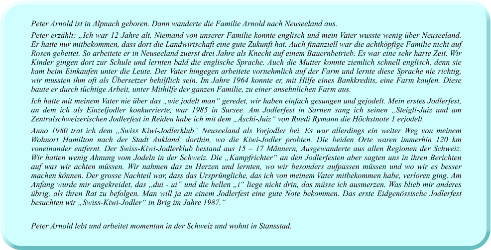 Peter Arnold ist in Alpnach geboren. Dann wanderte die Familie Arnold nach Neuseeland aus.  Peter erzählt: „Ich war 12 Jahre alt. Niemand von unserer Familie konnte englisch und mein Vater wusste wenig über Neuseeland. Er hatte nur mitbekommen, dass dort die Landwirtschaft eine gute Zukunft hat. Auch finanziell war die achtköpfige Familie nicht auf Rosen gebettet. So arbeitete er in Neuseeland zuerst drei Jahre als Knecht auf einem Bauernbetrieb. Es war eine sehr harte Zeit. Wir Kinder gingen dort zur Schule und lernten bald die englische Sprache. Auch die Mutter konnte ziemlich schnell englisch, denn sie kam beim Einkaufen unter die Leute. Der Vater hingegen arbeitete vornehmlich auf der Farm und lernte diese Sprache nie richtig, wir mussten ihm oft als Übersetzer behilflich sein. Im Jahre 1964 konnte er, mit Hilfe eines Bankkredits, eine Farm kaufen. Diese baute er durch tüchtige Arbeit, unter Mithilfe der ganzen Familie, zu einer ansehnlichen Farm aus.  Ich hatte mit meinem Vater nie über das „wie jodelt man“ geredet, wir haben einfach gesungen und gejodelt. Mein erstes Jodlerfest, an dem ich als Einzeljodler konkurrierte, war 1985 in Sursee. Am Jodlerfest in Sarnen sang ich seinen „Steigli-Juiz und am Zentralschweizerischen Jodlerfest in Reiden habe ich mit dem „Äschi-Juiz“ von Ruedi Rymann die Höchstnote 1 erjodelt. Anno 1980 trat ich dem „Swiss Kiwi-Jodlerklub“ Neuseeland als Vorjodler bei. Es war allerdings ein weiter Weg von meinem Wohnort Hamilton nach der Stadt Aukland, dorthin, wo die Kiwi-Jodler probten. Die beiden Orte waren immerhin 120 km voneinander entfernt. Der Swiss-Kiwi-Jodlerklub bestand aus 15 – 17 Männern, Ausgewanderte aus allen Regionen der Schweiz. Wir hatten wenig Ahnung vom Jodeln in der Schweiz. Die „Kampfrichter“ an den Jodlerfesten aber sagten uns in ihren Berichten auf was wir achten müssen. Wir nahmen das zu Herzen und lernten, wo wir besonders aufpassen müssen und wo wir es besser machen können. Der grosse Nachteil war, dass das Ursprüngliche, das ich von meinem Vater mitbekommen habe, verloren ging. Am Anfang wurde mir angekreidet, das „dui - ui“ und die hellen „i“ liege nicht drin, das müsse ich ausmerzen. Was blieb mir anderes übrig, als ihren Rat zu befolgen. Man will ja an einem Jodlerfest eine gute Note bekommen. Das erste Eidgenössische Jodlerfest besuchten wir „Swiss-Kiwi-Jodler“ in Brig im Jahre 1987.“  Peter Arnold lebt und arbeitet momentan in der Schweiz und wohnt in Stansstad.