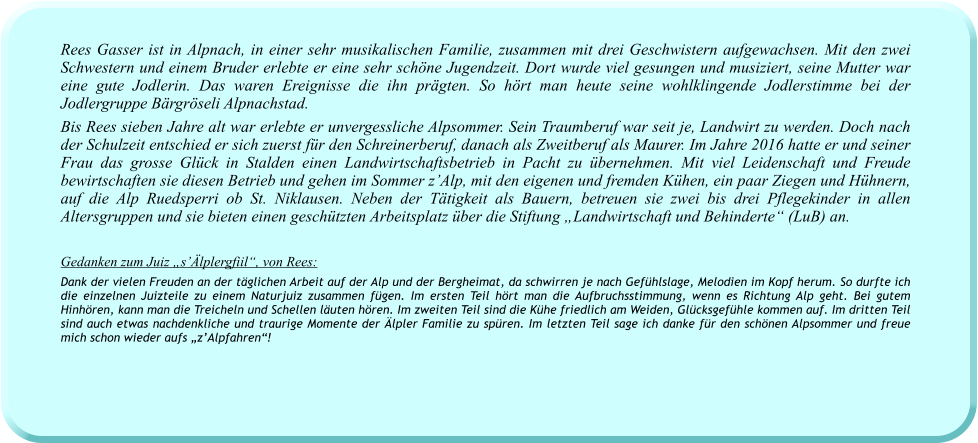 Rees Gasser ist in Alpnach, in einer sehr musikalischen Familie, zusammen mit drei Geschwistern aufgewachsen. Mit den zwei Schwestern und einem Bruder erlebte er eine sehr schöne Jugendzeit. Dort wurde viel gesungen und musiziert, seine Mutter war eine gute Jodlerin. Das waren Ereignisse die ihn prägten. So hört man heute seine wohlklingende Jodlerstimme bei der Jodlergruppe Bärgröseli Alpnachstad. Bis Rees sieben Jahre alt war erlebte er unvergessliche Alpsommer. Sein Traumberuf war seit je, Landwirt zu werden. Doch nach der Schulzeit entschied er sich zuerst für den Schreinerberuf, danach als Zweitberuf als Maurer. Im Jahre 2016 hatte er und seiner Frau das grosse Glück in Stalden einen Landwirtschaftsbetrieb in Pacht zu übernehmen. Mit viel Leidenschaft und Freude bewirtschaften sie diesen Betrieb und gehen im Sommer z’Alp, mit den eigenen und fremden Kühen, ein paar Ziegen und Hühnern, auf die Alp Ruedsperri ob St. Niklausen. Neben der Tätigkeit als Bauern, betreuen sie zwei bis drei Pflegekinder in allen Altersgruppen und sie bieten einen geschützten Arbeitsplatz über die Stiftung „Landwirtschaft und Behinderte“ (LuB) an.   Gedanken zum Juiz „s’Älplergfiil“, von Rees: Dank der vielen Freuden an der täglichen Arbeit auf der Alp und der Bergheimat, da schwirren je nach Gefühlslage, Melodien im Kopf herum. So durfte ich die einzelnen Juizteile zu einem Naturjuiz zusammen fügen. Im ersten Teil hört man die Aufbruchsstimmung, wenn es Richtung Alp geht. Bei gutem Hinhören, kann man die Treicheln und Schellen läuten hören. Im zweiten Teil sind die Kühe friedlich am Weiden, Glücksgefühle kommen auf. Im dritten Teil sind auch etwas nachdenkliche und traurige Momente der Älpler Familie zu spüren. Im letzten Teil sage ich danke für den schönen Alpsommer und freue mich schon wieder aufs „z’Alpfahren“!