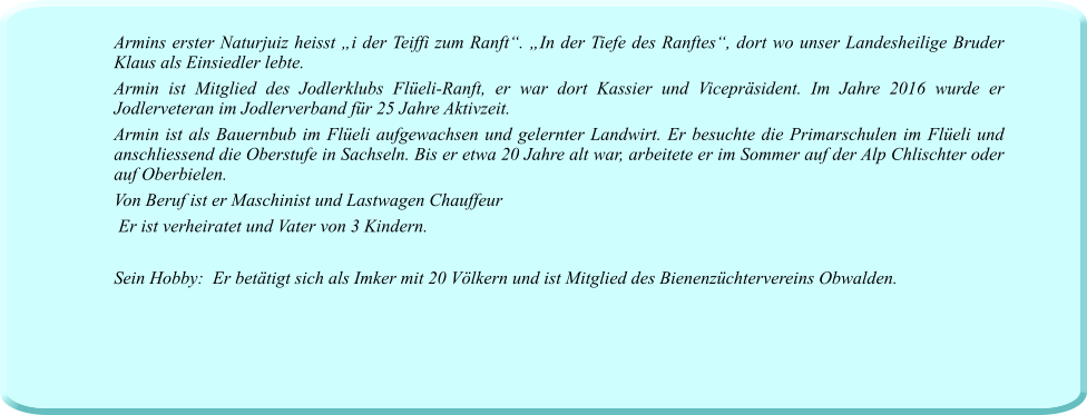 Armins erster Naturjuiz heisst „i der Teiffi zum Ranft“. „In der Tiefe des Ranftes“, dort wo unser Landesheilige Bruder Klaus als Einsiedler lebte. Armin ist Mitglied des Jodlerklubs Flüeli-Ranft, er war dort Kassier und Vicepräsident. Im Jahre 2016 wurde er Jodlerveteran im Jodlerverband für 25 Jahre Aktivzeit. Armin ist als Bauernbub im Flüeli aufgewachsen und gelernter Landwirt. Er besuchte die Primarschulen im Flüeli und anschliessend die Oberstufe in Sachseln. Bis er etwa 20 Jahre alt war, arbeitete er im Sommer auf der Alp Chlischter oder auf Oberbielen. Von Beruf ist er Maschinist und Lastwagen Chauffeur  Er ist verheiratet und Vater von 3 Kindern.  Sein Hobby:  Er betätigt sich als Imker mit 20 Völkern und ist Mitglied des Bienenzüchtervereins Obwalden.