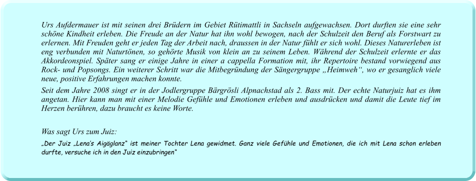 Urs Aufdermauer ist mit seinen drei Brüdern im Gebiet Rütimattli in Sachseln aufgewachsen. Dort durften sie eine sehr schöne Kindheit erleben. Die Freude an der Natur hat ihn wohl bewogen, nach der Schulzeit den Beruf als Forstwart zu erlernen. Mit Freuden geht er jeden Tag der Arbeit nach, draussen in der Natur fühlt er sich wohl. Dieses Naturerleben ist eng verbunden mit Naturtönen, so gehörte Musik von klein an zu seinem Leben. Während der Schulzeit erlernte er das Akkordeonspiel. Später sang er einige Jahre in einer a cappella Formation mit, ihr Repertoire bestand vorwiegend aus Rock- und Popsongs. Ein weiterer Schritt war die Mitbegründung der Sängergruppe „Heimweh“, wo er gesanglich viele neue, positive Erfahrungen machen konnte.  Seit dem Jahre 2008 singt er in der Jodlergruppe Bärgrösli Alpnachstad als 2. Bass mit. Der echte Naturjuiz hat es ihm angetan. Hier kann man mit einer Melodie Gefühle und Emotionen erleben und ausdrücken und damit die Leute tief im Herzen berühren, dazu braucht es keine Worte.   Was sagt Urs zum Juiz: „Der Juiz „Lena’s Aigäglanz“ ist meiner Tochter Lena gewidmet. Ganz viele Gefühle und Emotionen, die ich mit Lena schon erleben durfte, versuche ich in den Juiz einzubringen“