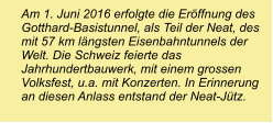 Am 1. Juni 2016 erfolgte die Eröffnung des Gotthard-Basistunnel, als Teil der Neat, des mit 57 km längsten Eisenbahntunnels der Welt. Die Schweiz feierte das Jahrhundertbauwerk, mit einem grossen Volksfest, u.a. mit Konzerten. In Erinnerung an diesen Anlass entstand der Neat-Jütz.