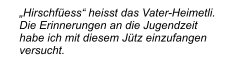 „Hirschfüess“ heisst das Vater-Heimetli. Die Erinnerungen an die Jugendzeit habe ich mit diesem Jütz einzufangen versucht.