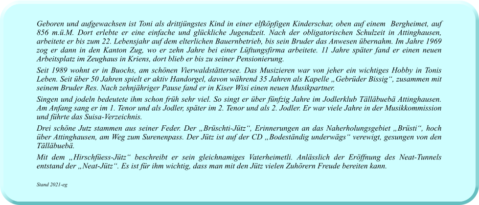 Geboren und aufgewachsen ist Toni als drittjüngstes Kind in einer elfköpfigen Kinderschar, oben auf einem  Bergheimet, auf 856 m.ü.M. Dort erlebte er eine einfache und glückliche Jugendzeit. Nach der obligatorischen Schulzeit in Attinghausen, arbeitete er bis zum 22. Lebensjahr auf dem elterlichen Bauernbetrieb, bis sein Bruder das Anwesen übernahm. Im Jahre 1969 zog er dann in den Kanton Zug, wo er zehn Jahre bei einer Lüftungsfirma arbeitete. 11 Jahre später fand er einen neuen Arbeitsplatz im Zeughaus in Kriens, dort blieb er bis zu seiner Pensionierung. Seit 1989 wohnt er in Buochs, am schönen Vierwaldstättersee. Das Musizieren war von jeher ein wichtiges Hobby in Tonis Leben. Seit über 50 Jahren spielt er aktiv Handorgel, davon während 35 Jahren als Kapelle „Gebrüder Bissig“, zusammen mit seinem Bruder Res. Nach zehnjähriger Pause fand er in Kiser Wisi einen neuen Musikpartner. Singen und jodeln bedeutete ihm schon früh sehr viel. So singt er über fünfzig Jahre im Jodlerklub Tälläbuebä Attinghausen. Am Anfang sang er im 1. Tenor und als Jodler, später im 2. Tenor und als 2. Jodler. Er war viele Jahre in der Musikkommission und führte das Suisa-Verzeichnis.  Drei schöne Jutz stammen aus seiner Feder. Der „Brüschti-Jütz“, Erinnerungen an das Naherholungsgebiet „Brüsti“, hoch über Attinghausen, am Weg zum Surenenpass. Der Jütz ist auf der CD „Bodeständig underwägs“ verewigt, gesungen von den Tälläbuebä. Mit dem „Hirschfüess-Jütz“ beschreibt er sein gleichnamiges Vaterheimetli. Anlässlich der Eröffnung des Neat-Tunnels entstand der „Neat-Jütz“. Es ist für ihm wichtig, dass man mit den Jütz vielen Zuhörern Freude bereiten kann.  Stand 2021-eg