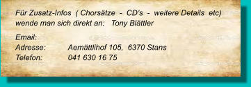 Für Zusatz-Infos  ( Chorsätze  -  CD’s  -  weitere Details  etc) wende man sich direkt an:   Tony Blättler Email: 	 Adresse:	Aemättlihof 105,  6370 Stans	 Telefon:	041 630 16 75