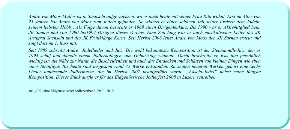 Andre von Moos-Müller ist in Sachseln aufgewachsen, wo er auch heute mit seiner Frau Rita wohnt. Erst im Alter von 25 Jahren hat Andre von Moos zum Jodeln gefunden. So widmet er einen schönen Teil seiner Freizeit dem Jodeln, seinem liebsten Hobby. Als Folge davon besuchte er 1989 einen Dirigentenkurs. Bis 1990 war er Aktivmitglied beim JK Samen und von 1990 bis1994 Dirigent dieses Vereins. Eine Zeit lang war er auch musikalischer Leiter des JK Arnigrat Sachseln und des JK Fruttklänge Kerns. Seit Herbst 2006 leitet Andre von Moos den JK Sarnen erneut und singt dort im 1. Bass mit. Seit 1989 schreibt Andre  Jodellieder und Juiz. Die wohl bekannteste Komposition ist der Steimanndli-Juiz, den er 1994 schuf und damals einem Jodlerkollegen zum Geburtstag widmete. Darin beschreibt er, was ihm persönlich wichtig ist: die Nähe zur Natur, die Bescheidenheit und auch das Entdecken und Schätzen von kleinen Dingen wie eben einer Steinfigur. Bis heute sind insgesamt rund 45 Werke entstanden. Zu seinen neueren Werken gehört eine sechs Lieder umfassende Jodlermesse, die im Herbst 2007 uraufgeführt wurde. „Fäscht-Jodel“ heisst seine jüngste Komposition. Dieses Stück durfte er für das Eidgenössische Jodlerfest 2008 in Luzern schreiben.  aus „100 Jahre Eidgenössischer Jodlerverband 1910 - 2010