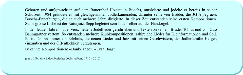 Geboren und aufgewachsen auf dem Bauernhof Hostatt in Buochs, musizierte und jodelte er bereits in seiner Schulzeit. 1984 gründete er mit gleichgesinnten Jodlerkameraden, darunter seine vier Brüder, die JG Alpegruess Buochs-Ennetbürgen, die er auch mehrere Jahre dirigierte. In dieser Zeit entstanden seine ersten Kompositionen. Seine grosse Liebe ist der Naturjuiz. Sepp begleitet sein Jodel selber auf der Handorgel. In den letzten Jahren hat er verschiedene Jodellieder geschrieben und Texte von seinem Bruder Tobias und von Otto Baumgartner vertont. So entstanden mehrere Klubkompositionen, zahlreiche Lieder für Kleinformationen und Soli. Es ist für ihn immer ein Erlebnis, die neuen Lieder und Juiz mit seinen Geschwistern, der Jodlerfamilie Herger, einzuüben und der Öffentlichkeit vorzutragen.  Bekannte Kompositionen: «Danke säge», «Eysä Bärg»,   (aus „ 100 Jahre Eidgenössischer Jodlerverband 1910 – 2010)