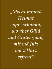 „Mecht minerä  Heimat eppis schänkä, wo uber Gäld  und Giäter gaad, mit mä Juiz  wo z‘Härz  erfreut“