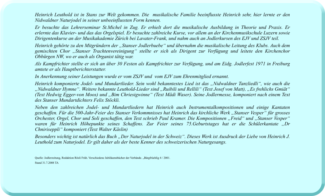 Heinrich Leuthold ist in Stans zur Welt gekommen. Die  musikalische Familie beeinflusste Heinrich sehr, hier lernte er den Nidwaldner Naturjodel in seiner unbeeinflussten Form kennen.  Er besuchte das Lehrerseminar St.Michel in Zug. Er erhielt dort die musikalische Ausbildung in Theorie und Praxis. Er erlernte das Klavier- und das das Orgelspiel. Er besuchte zahlreiche Kurse, vor allem an der Kirchenmusikschule Luzern sowie Dirigentenkurse an der Musikakademie Zürich bei Lavater-Frank, und nahm auch an Jodlerkursen des EJV und ZSJV teil.  Heinrich gehörte zu den Mitgründern der „Stanser Jodlerbuebe“ und übernahm die musikalische Leitung des Klubs. Auch dem gemischten Chor „Stanser Trachtenvereinigung“ stellte er sich als Dirigent zur Verfügung und leitete den Kirchenchor Obbürgen NW, wo er auch als Organist tätig war.  Als Kampfrichter stellte er sich an über 30 Festen als Kampfrichter zur Verfügung, und am Eidg. Jodlerfest 1971 in Freiburg amtete er als Hauptberichterstatter.  In Anerkennung seiner Leistungen wurde er vom ZSJV und  vom EJV zum Ehrenmitglied ernannt.  Heinrich komponierte Jodel- und Mundartlieder. Sein wohl bekanntestes Lied ist das „Nidwaldner Tanzliedli“, wie auch die „Nidwaldner Hymne“. Weitere bekannte Leuthold-Lieder sind „Ruibili und Rellili“ (Text Josef von Matt), „Es frehlichs Gmiät“ (Text Hedwig Egger-von Moos) und „Bim Chriesigwinne“ (Text Mädi Waser). Seine Jodlermesse, komponiert nach einem Text des Stanser Mundartdichters Felix Stöckli. Neben den zahlreichen Jodel- und Mundartliedern hat Heinrich auch Instrumentalkompositionen und einige Kantaten geschaffen. Für die 500-Jahr-Feier des Stanser Verkommnisses hat Heinrich das kirchliche Werk „Stanser Vesper“ für grosses Orchester, Orgel, Chor und Soli geschaffen, den Text schrieb Paul Kramer. Die Kompositionen „Freid“ und „Stanser Vesper“ waren für Heinrich Höhepunkte seines Schaffens. Zur Feier seines 75.Geburtstages hat er die Schülerkantate „Dr Chniriseppli“ komponiert (Text Walter Käslin) Besonders wichtig ist natürlich das Buch „Der Naturjodel in der Schweiz“. Dieses Werk ist Ausdruck der Liebe von Heinrich J. Leuthold zum Naturjodel. Er gilt daher als der beste Kenner des schweizerischen Naturgesangs.    Quelle: Jodlerzeitung, Redaktion Rösli Früh. Verschiedene Jubiläumsbücher der Verbände. „Bärgfrüehlig 4 / 2001. Stand 31.7.2008 TA