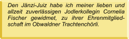 Den Jänzi-Juiz habe ich meiner lieben und allzeit zuverlässigen Jodlerkollegin Cornelia Fischer gewidmet, zu ihrer Ehrenmitglied-schaft im Obwaldner Trachtenchörli.