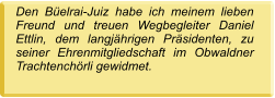 Den Büelrai-Juiz habe ich meinem lieben Freund und treuen Wegbegleiter Daniel Ettlin, dem langjährigen Präsidenten, zu seiner Ehrenmitgliedschaft im Obwaldner Trachtenchörli gewidmet.