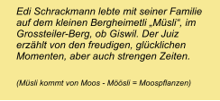 Edi Schrackmann lebte mit seiner Familie auf dem kleinen Bergheimetli „Müsli“, im Grossteiler-Berg, ob Giswil. Der Juiz erzählt von den freudigen, glücklichen Momenten, aber auch strengen Zeiten.  (Müsli kommt von Moos - Möösli = Moospflanzen)