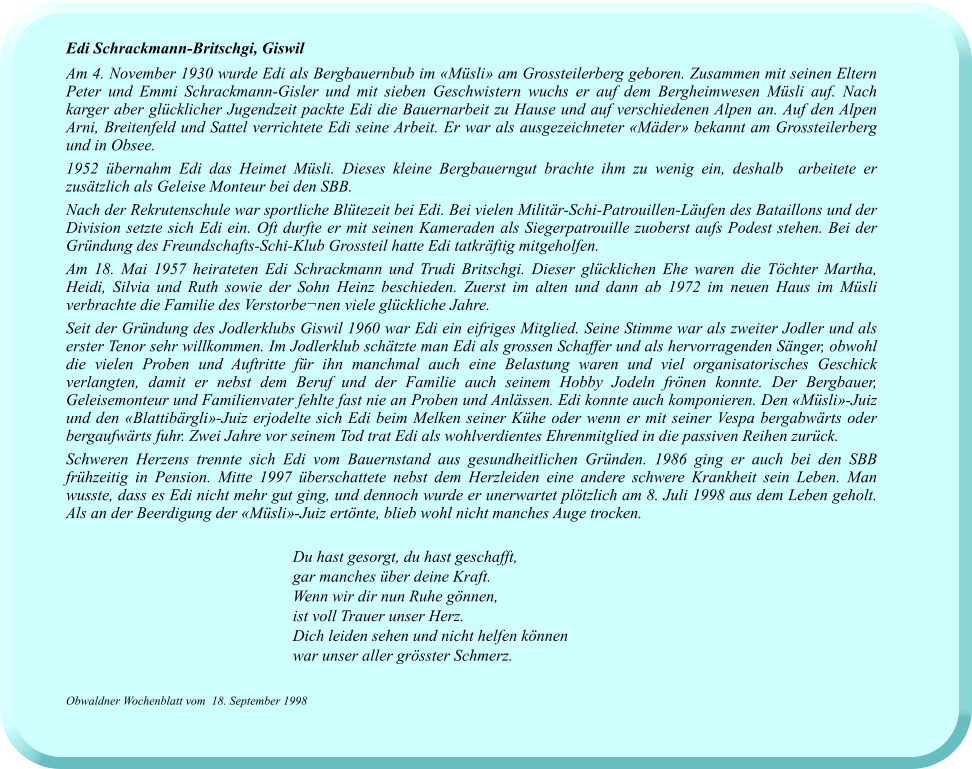 Edi Schrackmann-Britschgi, Giswil Am 4. November 1930 wurde Edi als Bergbauernbub im «Müsli» am Grossteilerberg geboren. Zusammen mit seinen Eltern Peter und Emmi Schrackmann-Gisler und mit sieben Geschwistern wuchs er auf dem Bergheimwesen Müsli auf. Nach karger aber glücklicher Jugendzeit packte Edi die Bauernarbeit zu Hause und auf verschiedenen Alpen an. Auf den Alpen Arni, Breitenfeld und Sattel verrichtete Edi seine Arbeit. Er war als ausgezeichneter «Mäder» bekannt am Grossteilerberg und in Obsee. 1952 übernahm Edi das Heimet Müsli. Dieses kleine Bergbauerngut brachte ihm zu wenig ein, deshalb  arbeitete er zusätzlich als Geleise Monteur bei den SBB. Nach der Rekrutenschule war sportliche Blütezeit bei Edi. Bei vielen Militär-Schi-Patrouillen-Läufen des Bataillons und der Division setzte sich Edi ein. Oft durfte er mit seinen Kameraden als Siegerpatrouille zuoberst aufs Podest stehen. Bei der Gründung des Freundschafts-Schi-Klub Grossteil hatte Edi tatkräftig mitgeholfen.  Am 18. Mai 1957 heirateten Edi Schrackmann und Trudi Britschgi. Dieser glücklichen Ehe waren die Töchter Martha, Heidi, Silvia und Ruth sowie der Sohn Heinz beschieden. Zuerst im alten und dann ab 1972 im neuen Haus im Müsli verbrachte die Familie des Verstorbe¬nen viele glückliche Jahre. Seit der Gründung des Jodlerklubs Giswil 1960 war Edi ein eifriges Mitglied. Seine Stimme war als zweiter Jodler und als erster Tenor sehr willkommen. Im Jodlerklub schätzte man Edi als grossen Schaffer und als hervorragenden Sänger, obwohl die vielen Proben und Auftritte für ihn manchmal auch eine Belastung waren und viel organisatorisches Geschick verlangten, damit er nebst dem Beruf und der Familie auch seinem Hobby Jodeln frönen konnte. Der Bergbauer, Geleisemonteur und Familienvater fehlte fast nie an Proben und Anlässen. Edi konnte auch komponieren. Den «Müsli»-Juiz und den «Blattibärgli»-Juiz erjodelte sich Edi beim Melken seiner Kühe oder wenn er mit seiner Vespa bergabwärts oder bergaufwärts fuhr. Zwei Jahre vor seinem Tod trat Edi als wohlverdientes Ehrenmitglied in die passiven Reihen zurück. Schweren Herzens trennte sich Edi vom Bauernstand aus gesundheitlichen Gründen. 1986 ging er auch bei den SBB frühzeitig in Pension. Mitte 1997 überschattete nebst dem Herzleiden eine andere schwere Krankheit sein Leben. Man wusste, dass es Edi nicht mehr gut ging, und dennoch wurde er unerwartet plötzlich am 8. Juli 1998 aus dem Leben geholt. Als an der Beerdigung der «Müsli»-Juiz ertönte, blieb wohl nicht manches Auge trocken.  Du hast gesorgt, du hast geschafft,  gar manches über deine Kraft.  Wenn wir dir nun Ruhe gönnen,  ist voll Trauer unser Herz.  Dich leiden sehen und nicht helfen können  war unser aller grösster Schmerz.  Obwaldner Wochenblatt vom  18. September 1998
