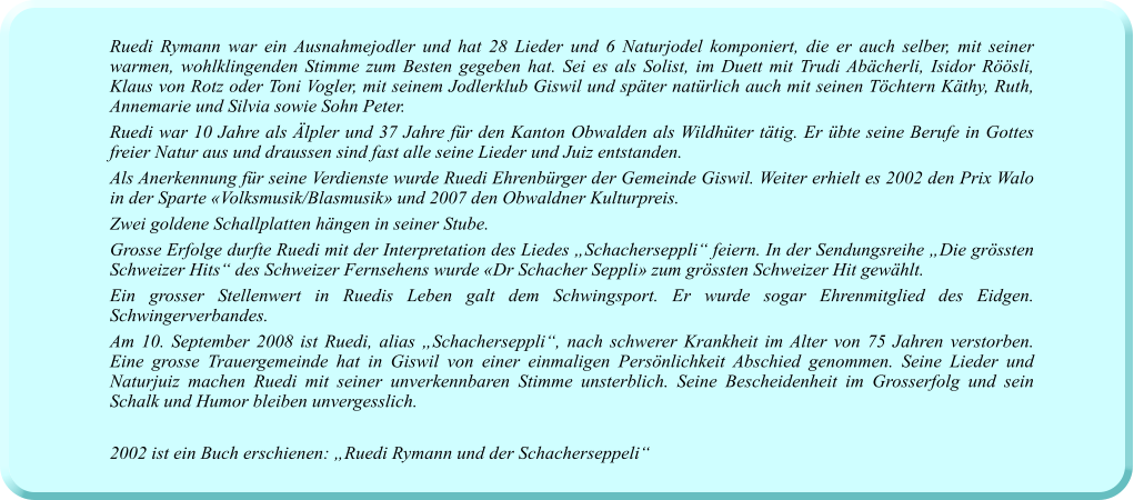 Ruedi Rymann war ein Ausnahmejodler und hat 28 Lieder und 6 Naturjodel komponiert, die er auch selber, mit seiner warmen, wohlklingenden Stimme zum Besten gegeben hat. Sei es als Solist, im Duett mit Trudi Abächerli, Isidor Röösli, Klaus von Rotz oder Toni Vogler, mit seinem Jodlerklub Giswil und später natürlich auch mit seinen Töchtern Käthy, Ruth, Annemarie und Silvia sowie Sohn Peter. Ruedi war 10 Jahre als Älpler und 37 Jahre für den Kanton Obwalden als Wildhüter tätig. Er übte seine Berufe in Gottes freier Natur aus und draussen sind fast alle seine Lieder und Juiz entstanden. Als Anerkennung für seine Verdienste wurde Ruedi Ehrenbürger der Gemeinde Giswil. Weiter erhielt es 2002 den Prix Walo in der Sparte «Volksmusik/Blasmusik» und 2007 den Obwaldner Kulturpreis. Zwei goldene Schallplatten hängen in seiner Stube.  Grosse Erfolge durfte Ruedi mit der Interpretation des Liedes „Schacherseppli“ feiern. In der Sendungsreihe „Die grössten Schweizer Hits“ des Schweizer Fernsehens wurde «Dr Schacher Seppli» zum grössten Schweizer Hit gewählt. Ein grosser Stellenwert in Ruedis Leben galt dem Schwingsport. Er wurde sogar Ehrenmitglied des Eidgen. Schwingerverbandes. Am 10. September 2008 ist Ruedi, alias „Schacherseppli“, nach schwerer Krankheit im Alter von 75 Jahren verstorben. Eine grosse Trauergemeinde hat in Giswil von einer einmaligen Persönlichkeit Abschied genommen. Seine Lieder und Naturjuiz machen Ruedi mit seiner unverkennbaren Stimme unsterblich. Seine Bescheidenheit im Grosserfolg und sein Schalk und Humor bleiben unvergesslich.  2002 ist ein Buch erschienen: „Ruedi Rymann und der Schacherseppeli“