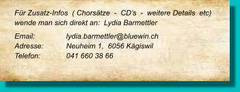 Für Zusatz-Infos  ( Chorsätze  -  CD’s  -  weitere Details  etc) wende man sich direkt an:  Lydia Barmettler Email: 		lydia.barmettler@bluewin.ch		 Adresse:   	Neuheim 1,  6056 Kägiswil  	 Telefon:  	041 660 38 66